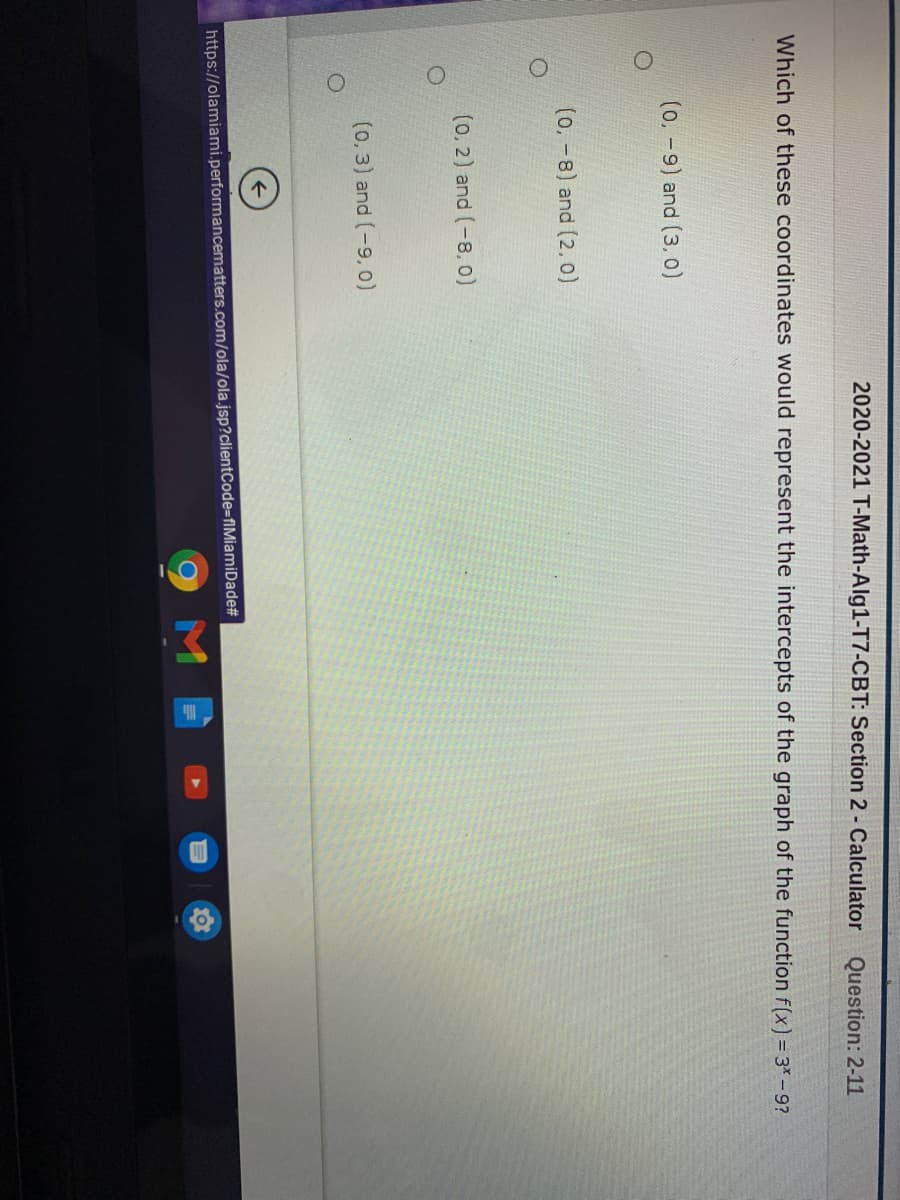 2020-2021 T-Math-Alg1-T7-CBT: Section 2 - Calculator
Question: 2-11
Which of these coordinates would represent the intercepts of the graph of the function f(x) = 3* - 9?
(0,-9) and (3, o)
(0, -8) and (2.0)
(0, 2) and (-8, 0)
(0,3) and (-9.0)
https://olamiami.performancematters.com/ola/ola.jsp?clientCode-fIMiamiDade#
