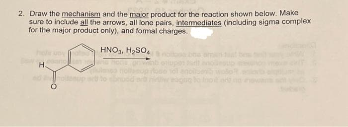 2. Draw the mechanism and the major product for the reaction shown below. Make
sure to include all the arrows, all lone pairs, intermediates (including sigma complex
for the major product only), and formal charges.
HNO3, H₂SO4
H
nolan
nota
olupen st
101