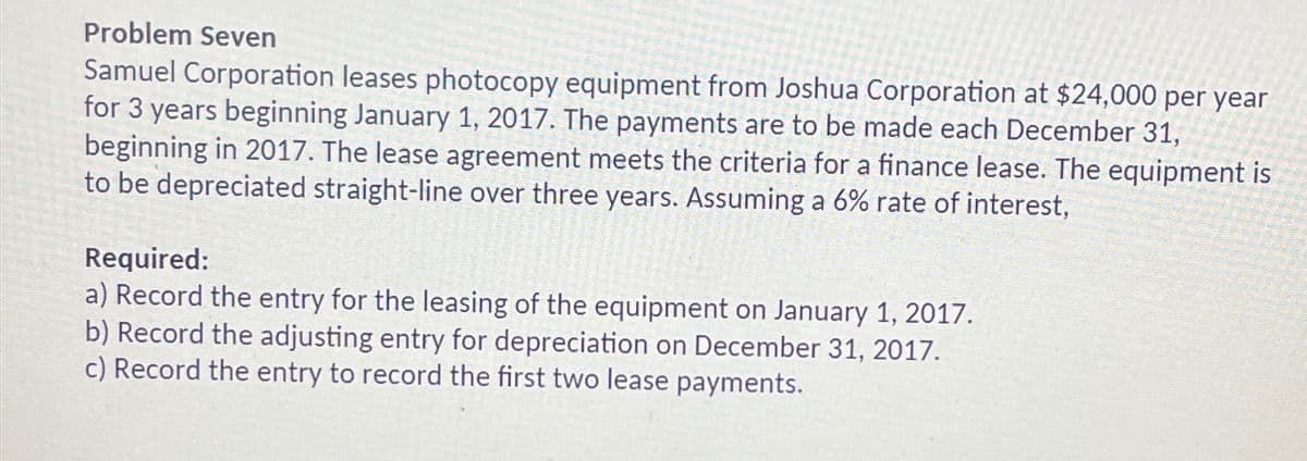 Problem Seven
Samuel Corporation leases photocopy equipment from Joshua Corporation at $24,000 per year
for 3 years beginning January 1, 2017. The payments are to be made each December 31,
beginning in 2017. The lease agreement meets the criteria for a finance lease. The equipment is
to be depreciated straight-line over three years. Assuming a 6% rate of interest,
Required:
a) Record the entry for the leasing of the equipment on January 1, 2017.
b) Record the adjusting entry for depreciation on December 31, 2017.
c) Record the entry to record the first two lease payments.