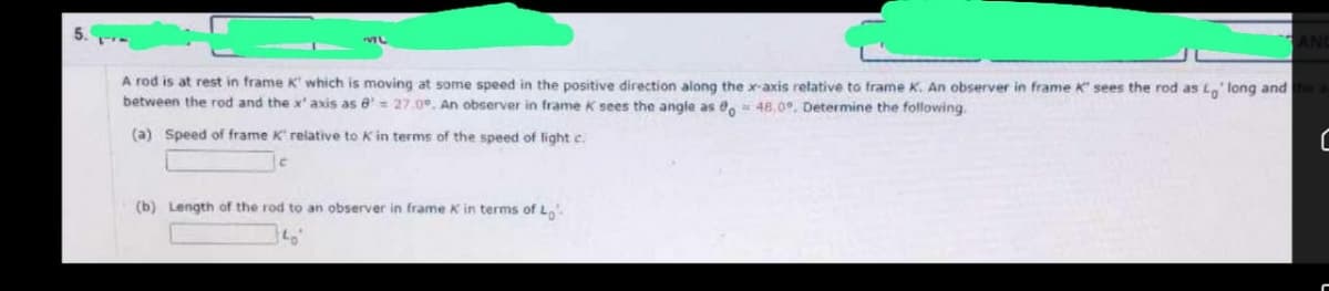 ML
ANC
A rod is at rest in frame K' which is moving at some speed in the positive direction along the x-axis relative to frame K. An observer in frame K' sees the rod as Lo' long and the a
between the rod and the x' axis as 8= 27.0°. An observer in frame K sees the angle as 0o = 48.0°. Determine the following.
(a) Speed of frame K' relative to K in terms of the speed of light c.
C
(b) Length of the rod to an observer in frame K in terms of Lo
140°