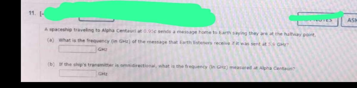 11. [-
ASIC
A spaceship traveling to Alpha Centauri at 0.95c sends a message home to Earth saying they are at the halfway point.
(a) What is the frequency (in GHz) of the message that Earth listeners receive if it was sent at 5.9 GHz?
GH₂
(b) If the ship's transmitter is omnidirectional, what is the frequency (in GHz) measured at Alpha Centauri?
GHz
ASH