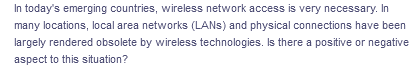 In today's emerging countries, wireless network access is very necessary. In
many locations, local area networks (LANS) and physical connections have been
largely rendered obsolete by wireless technologies. Is there a positive or negative
aspect to this situation?