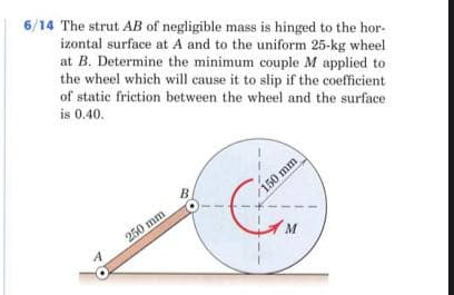 6/14 The strut AB of negligible mass is hinged to the hor-
izontal surface at A and to the uniform 25-kg wheel
at B. Determine the minimum couple M applied to
the wheel which will cause it to slip if the coefficient
of static friction between the wheel and the surface
is 0.40.
B
150 mm
250 mm
A.
M
