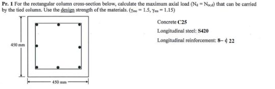 Pr. 1 For the rectangular column cross-section below, calculate the maximum axial load (Na = Nea) that can be carried
by the tied column. Use the design strength of the materials. (Tme = 1.5, Yas =1.15)
Concrete C25
Longitudinal steel: 8420
Longitudinal reinforcement: 8- ¢ 22
450 mm
450 mm
