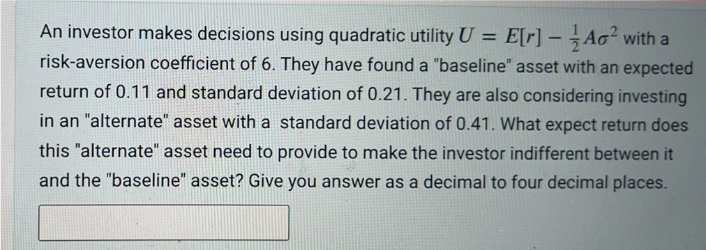 An investor makes decisions using quadratic utility U = E[r] - Ao² with a
risk-aversion coefficient of 6. They have found a "baseline" asset with an expected
return of 0.11 and standard deviation of 0.21. They are also considering investing
in an "alternate" asset with a standard deviation of 0.41. What expect return does
this "alternate" asset need to provide to make the investor indifferent between it
and the "baseline" asset? Give you answer as a decimal to four decimal places.