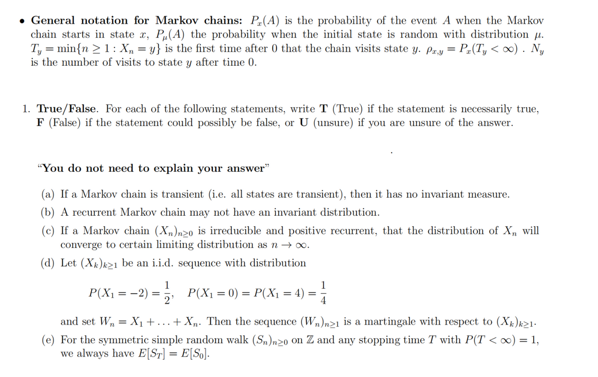 • General notation for Markov chains: P(A) is the probability of the event A when the Markov
chain starts in state x, Pu(A) the probability when the initial state is random with distribution μ.
Ty = min{n ≥ 1 : Xn = y} is the first time after 0 that the chain visits state y. px,y = Px(Ty < ∞) . Ny
is the number of visits to state y after time 0.
1. True/False. For each of the following statements, write T (True) if the statement is necessarily true,
F (False) if the statement could possibly be false, or U (unsure) if you are unsure of the answer.
"You do not need to explain your answer"
(a) If a Markov chain is transient (i.e. all states are transient), then it has no invariant measure.
(b) A recurrent Markov chain may not have an invariant distribution.
(c) If a Markov chain (Xn)nzo is irreducible and positive recurrent, that the distribution of Xn will
converge to certain limiting distribution as n → ∞.
(d) Let (Xk)k≥1 be an i.i.d. sequence with distribution
P(X₁ = = −2)
=
1
P(X₁ = 0) = P(X₁ = 4)
1
= 4
and set W₂ = X₁ + ... + Xn. Then the sequence (Wn)n≥1 is a martingale with respect to (Xk)k≥1.
(e) For the symmetric simple random walk (Sn)nzo on Z and any stopping time T with P(T < ∞) = 1,
we always have E[ST] = E[So].