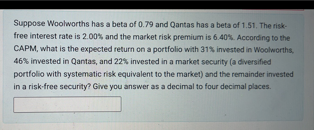 Suppose Woolworths has a beta of 0.79 and Qantas has a beta of 1.51. The risk-
free interest rate is 2.00% and the market risk premium is 6.40%. According to the
CAPM, what is the expected return on a portfolio with 31% invested in Woolworths,
46% invested in Qantas, and 22% invested in a market security (a diversified
portfolio with systematic risk equivalent to the market) and the remainder invested
in a risk-free security? Give you answer as a decimal to four decimal places.