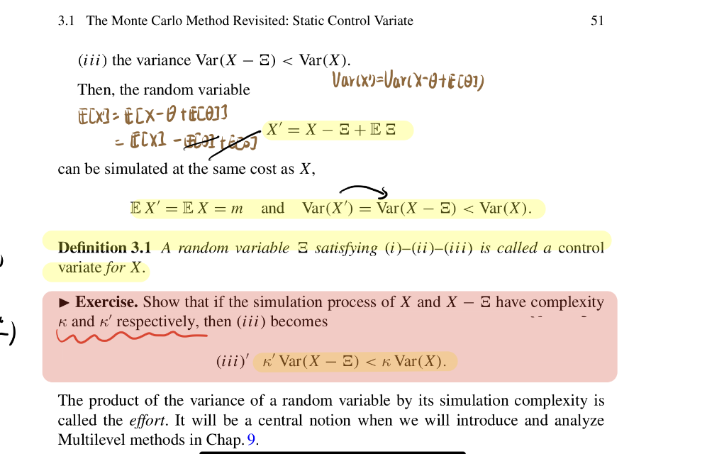 =)
3.1 The Monte Carlo Method Revisited: Static Control Variate
(iii) the variance Var (X - E) < Var(X).
Then, the random variable
EX-ECx- +0]]
[[X] -
can be simulated at the same cost as X,
Varcx)=VarcX-0+E(91)
X'= X-E + E3
51
EX'=EX = m and Var(X') = Var(X - E) < Var(X).
Definition 3.1 A random variable E satisfying (i)-(ii)–(iii) is called a control
variate for X.
► Exercise. Show that if the simulation process of X and X - E have complexity
K and K' respectively, then (iii) becomes
(iii)' K' Var (X - =) < ‹ Var(X).
The product of the variance of a random variable by its simulation complexity is
called the effort. It will be a central notion when we will introduce and analyze
Multilevel methods in Chap. 9.