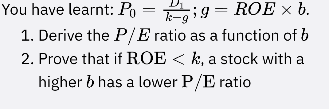 You have learnt: Po
kg; g = ROE × b.
-
1. Derive the P/E ratio as a function of b
2. Prove that if ROE < k, a stock with a
higher b has a lower P/E ratio