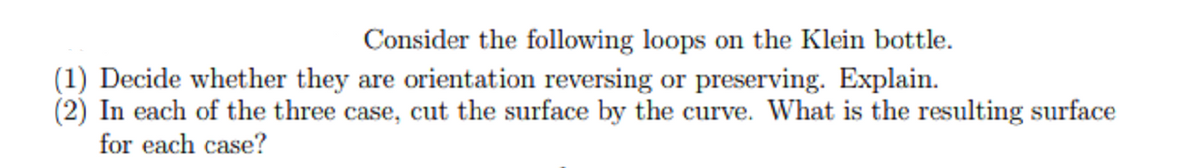 Consider the following loops on the Klein bottle.
(1) Decide whether they are orientation reversing or preserving. Explain.
(2) In each of the three case, cut the surface by the curve. What is the resulting surface
for each case?