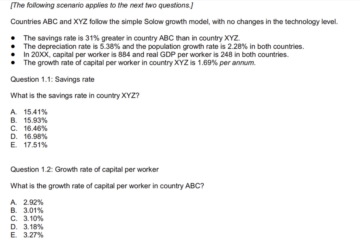 [The following scenario applies to the next two questions.]
Countries ABC and XYZ follow the simple Solow growth model, with no changes in the technology level.
The savings rate is 31% greater in country ABC than in country XYZ.
The depreciation rate is 5.38% and the population growth rate is 2.28% in both countries.
In 20XX, capital per worker is 884 and real GDP per worker is 248 in both countries.
The growth rate of capital per worker in country XYZ is 1.69% per annum.
Question 1.1: Savings rate
What is the savings rate in country XYZ?
A. 15.41%
B. 15.93%
C. 16.46%
D. 16.98%
E. 17.51%
Question 1.2: Growth rate of capital per worker
What is the growth rate of capital per worker in country ABC?
A. 2.92%
B. 3.01%
C. 3.10%
D. 3.18%
E. 3.27%