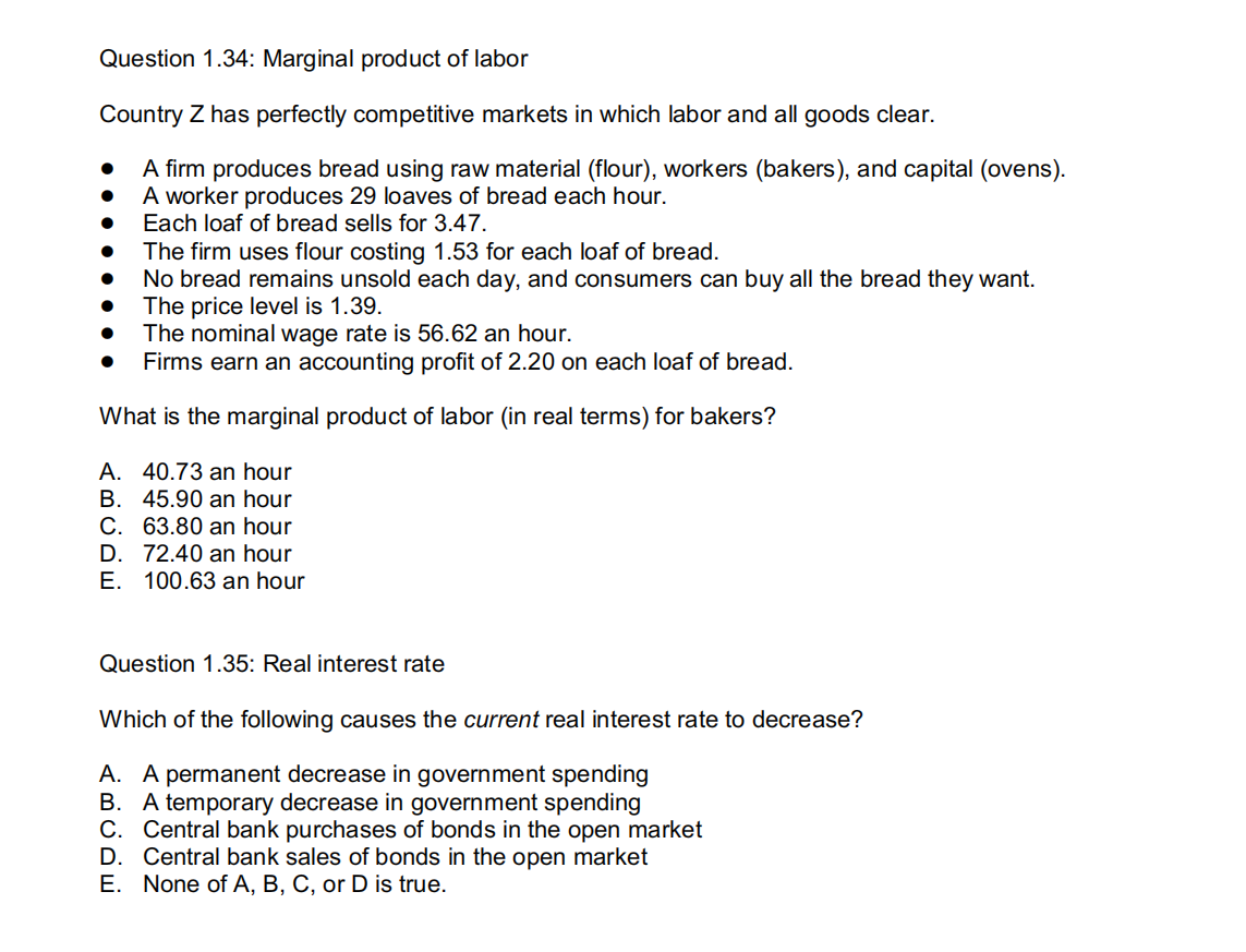 Question 1.34: Marginal product of labor
Country Z has perfectly competitive markets in which labor and all goods clear.
A firm produces bread using raw material (flour), workers (bakers), and capital (ovens).
A worker produces 29 loaves of bread each hour.
Each loaf of bread sells for 3.47.
●
●
The firm uses flour costing 1.53 for each loaf of bread.
No bread remains unsold each day, and consumers can buy all the bread they want.
The price level is 1.39.
The nominal wage rate is 56.62 an hour.
● Firms earn an accounting profit of 2.20 on each loaf of bread.
What is the marginal product of labor (in real terms) for bakers?
A. 40.73 an hour
B. 45.90 an hour
C. 63.80 an hour
D. 72.40 an hour
E. 100.63 an hour
Question 1.35: Real interest rate
Which of the following causes the current real interest rate to decrease?
A. A permanent decrease in government spending
B. A temporary decrease in government spending
C. Central bank purchases of bonds in the open market
D. Central bank sales of bonds in the open market
E. None of A, B, C, or D is true.