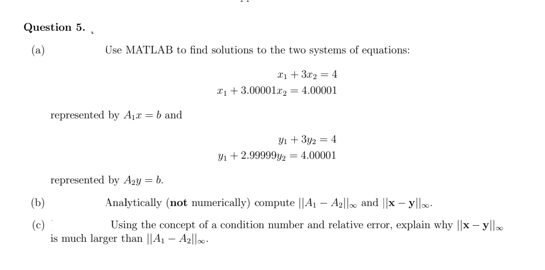 Question 5.
(a)
(b)
(c)
Use MATLAB to find solutions to the two systems of equations:
x₁ + 3x₂ = 4
x₁ +3.00001x2 = 4.00001
represented by A₁x = b and
represented by A₂y = b.
Y₁ + 3y₂ = 4
Y₁ + 2.99999y2 = 4.00001
Analytically (not numerically) compute ||A₁ - A₂||∞ and ||x - y||..
Using the concept of a condition number and relative error, explain why ||x - y||
is much larger than ||A₁ - A2||00.