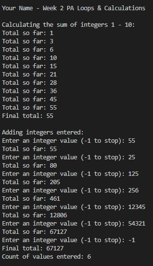 Week 2 PA Loops & Calculations
Calculating the sum of integers 1 - 10:
Total so far: 1
Total so far: 3
Total so far: 6
Total so far: 10
Total so far: 15
Total so far: 21
Total so far: 28
Total so far: 36
Total so far: 45
Total so far: 55
Final total: 55
Your Name
Adding integers entered:
Enter an integer value (-1 to stop): 55
Total so far: 55
Enter an integer value (-1 to stop): 25
Total so far: 80
Enter an integer value (-1 to stop): 125
Total so far: 205
Enter an integer value (-1 to stop): 256
Total so far: 461
Enter an integer value (-1 to stop): 12345
Total so far: 12806
Enter an integer value (-1 to stop): 54321
Total so far: 67127
Enter an integer value (-1 to stop): -1
Final total: 67127
Count of values entered: 6