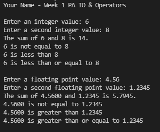 Your Name - Week 1 PA IO & Operators
Enter an integer value: 6
Enter a second integer value: 8
The sum of 6 and 8 is 14.
6 is not equal to 8
6 is less than 8
6 is less than or equal to 8
Enter a floating point value: 4.56
Enter a second floating point value: 1.2345
The sum of 4.5600 and 1.2345 is 5.7945.
4.5600 is not equal to 1.2345
4.5600 is greater than 1.2345
4.5600 is greater than or equal to 1.2345