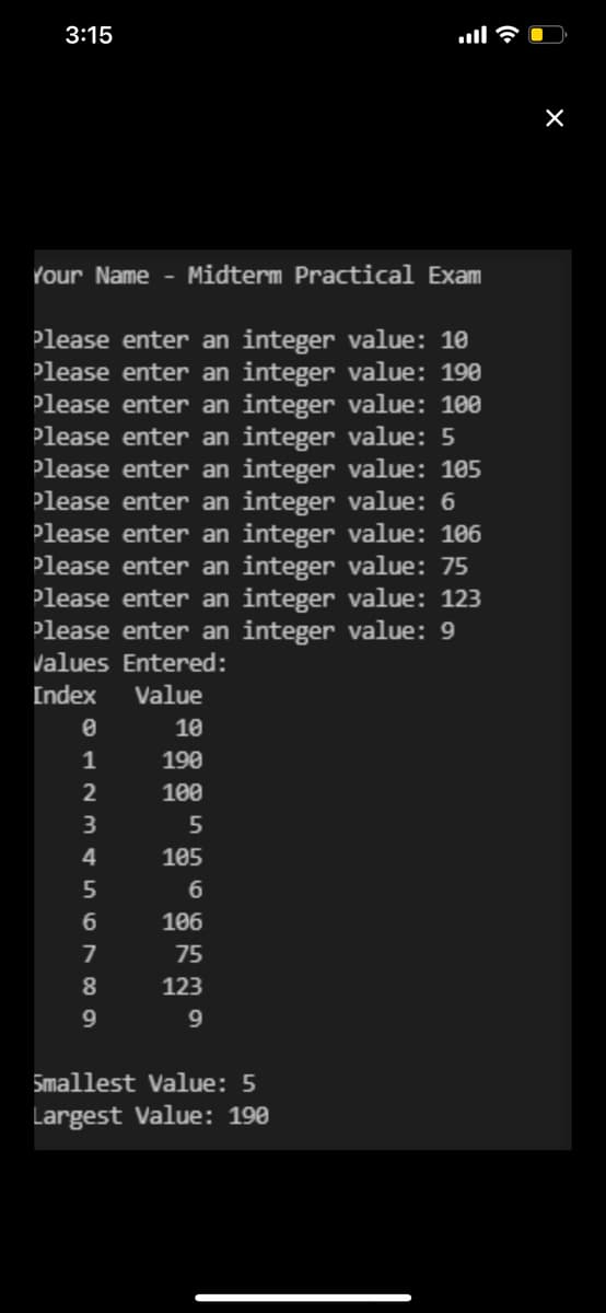 3:15
Your Name - Midterm Practical Exam
Please enter an integer value: 10
Please enter an integer value: 190
Please enter an integer value: 100
Please enter an integer value: 5
Please enter an integer value: 105
Please enter an integer value: 6
Please enter an integer value: 106
Please enter an integer value: 75
Please enter an integer value: 123
Please enter an integer value: 9
Values Entered:
Index Value
0
ARMA5678
2
3
4
9
illa
10
190
100
5
105
6
106
75
123
9
Smallest Value: 5
Largest Value: 190
X