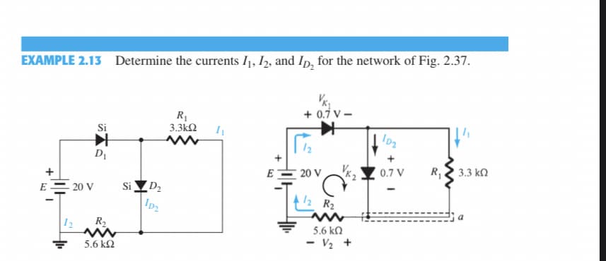 EXAMPLE 2.13 Determine the currents I1, I2, and Ip, for the network of Fig. 2.37.
+ 0.7 V -
R1
3.3kN
Si
12
DI
E
20 V
0.7 V
R,
3.3 kn
Si ▼D2
ID2
E
20 V
12 R2
|12
R2
5.6 k.
5.6 k2
- V½ +
