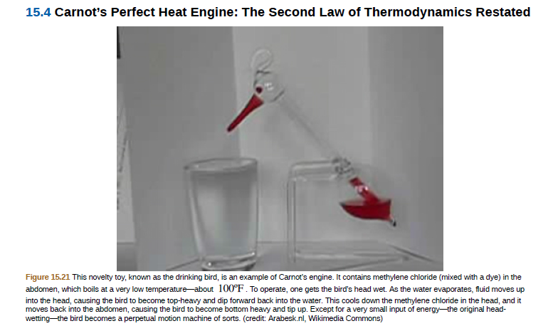 15.4 Carnot's Perfect Heat Engine: The Second Law of Thermodynamics Restated
Figure 15.21 This novelty toy, known as the drinking bird, is an example of Carnot's engine. It contains methylene chloride (mixed with a dye) in the
abdomen, which boils at a very low temperature about 100°F. To operate, one gets the bird's head wet. As the water evaporates, fluid moves up
into the head, causing the bird to become top-heavy and dip forward back into the water. This cools down the methylene chloride in the head, and it
moves back into the abdomen, causing the bird to become bottom heavy and tip up. Except for a very small input of energy-the original head-
wetting the bird becomes a perpetual motion machine of sorts. (credit: Arabesk.nl, Wikimedia Commons)
