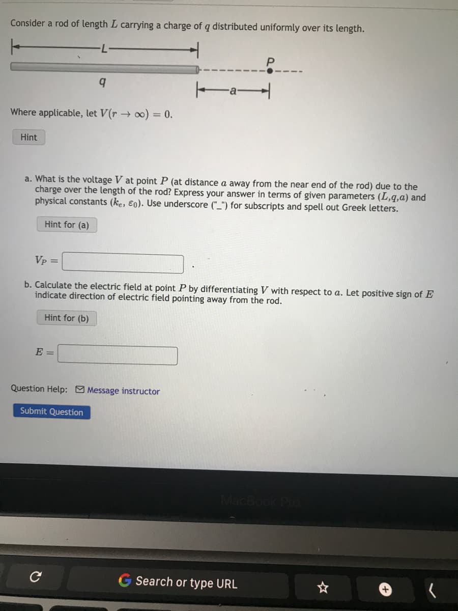 Consider a rod of length L carrying a charge of q distributed uniformly over its length.
Where applicable, let V(r → ∞) = 0.
Hint
q
a. What is the voltage V at point P (at distance a away from the near end of the rod) due to the
charge over the length of the rod? Express your answer in terms of given parameters (L,q,a) and
physical constants (ke, Eo). Use underscore ("_") for subscripts and spell out Greek letters.
Hint for (a)
E =
Vp =
b. Calculate the electric field at point P by differentiating V with respect to a. Let positive sign of E
indicate direction of electric field pointing away from the rod.
Hint for (b)
a
Question Help: Message instructor
Submit Question
с
MacBook Pro
G Search or type URL
☆
+