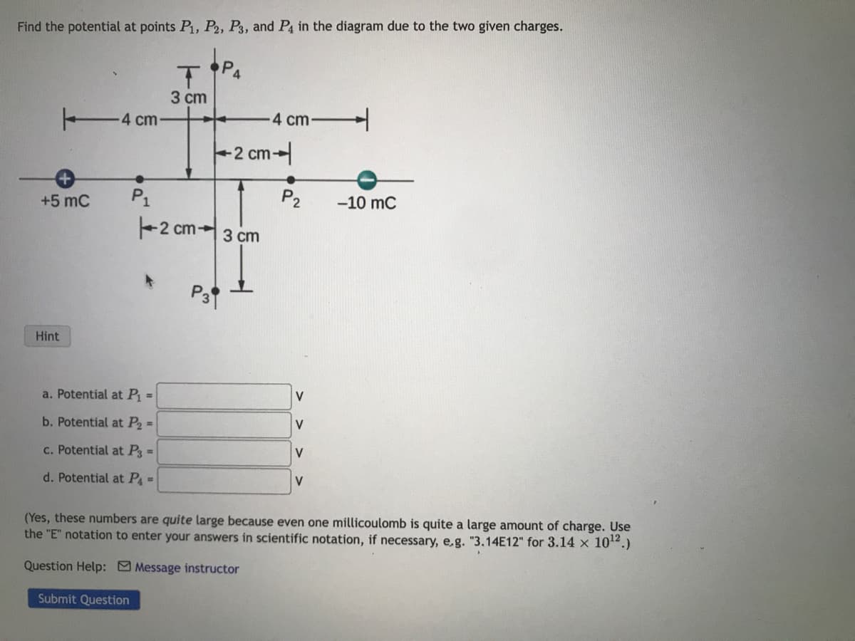 Find the potential at points P₁, P2, P3, and P4 in the diagram due to the two given charges.
+ 4 cm-
+5 mC
Hint
●
P₁
a. Potential at P₁ =
b. Potential at P₂ =
c. Potential at P3 =
d. Potential at P₁ =
T
3 cm
2 cm-
P3
P4
-4 cm
2 cm-
3 cm
●
P₂
V
V
V
V
-10 MC
(Yes, these numbers are quite large because even one millicoulomb is quite a large amount of charge. Use
the "E" notation to enter your answers in scientific notation, if necessary, e.g. "3.14E12" for 3.14 × 10¹².)
Question Help: Message instructor
Submit Question