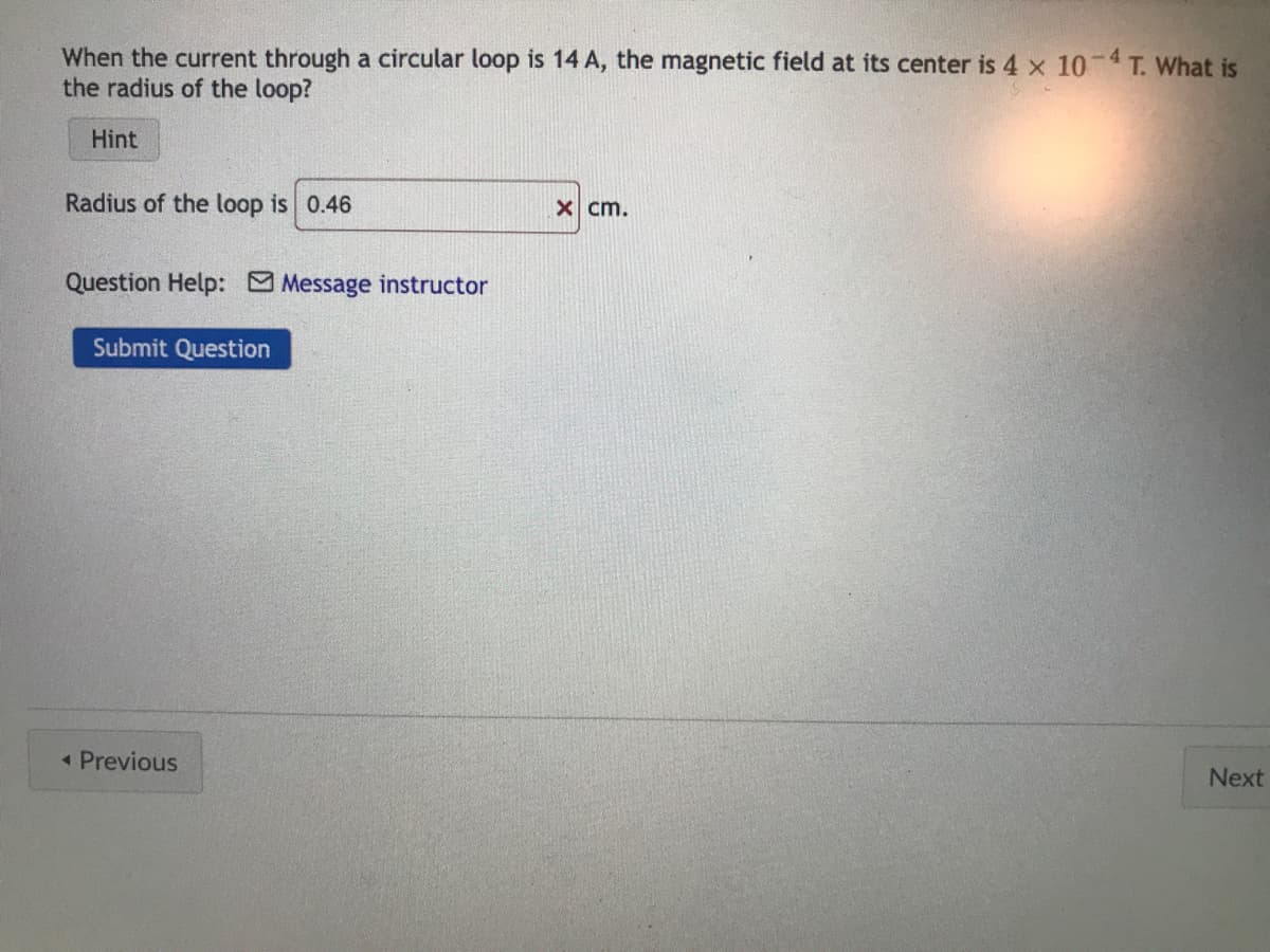 When the current through a circular loop is 14 A, the magnetic field at its center is 4 x 10-4 T. What is
the radius of the loop?
Hint
Radius of the loop is 0.46
Question Help: Message instructor
Submit Question
< Previous
x cm.
Next