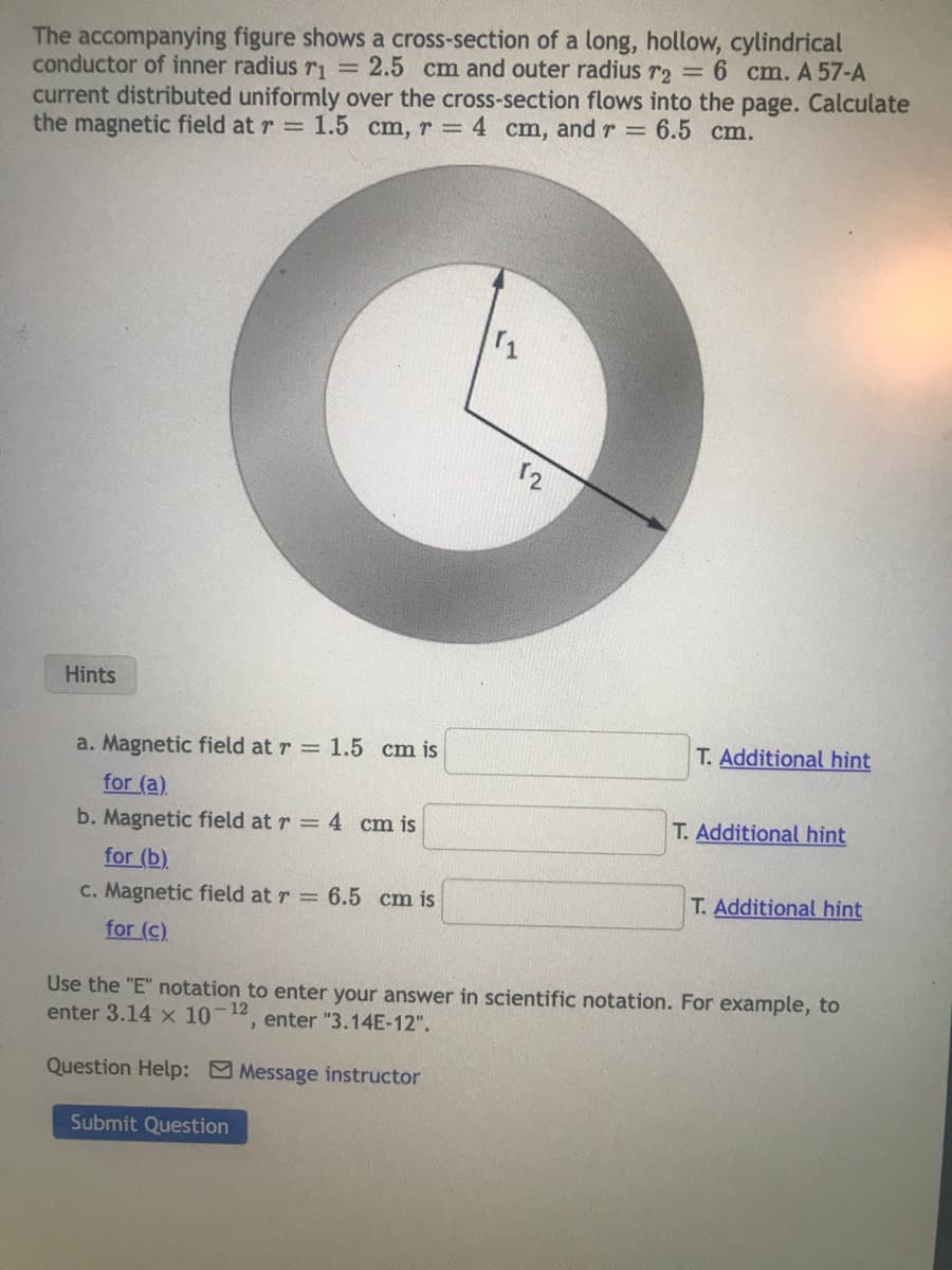 The accompanying figure shows a cross-section of a long, hollow, cylindrical
conductor of inner radius r₁ = 2.5 cm and outer radius r2 = 6 cm. A 57-A
current distributed uniformly over the cross-section flows into the page. Calculate
the magnetic field at r= 1.5 cm, r = 4 cm, and r= 6.5 cm.
Hints
a. Magnetic field at r= 1.5 cm is
for (a)
b. Magnetic field at r = 4 cm is
for (b)
c. Magnetic field at r= 6.5 cm is
for (c)
11
Submit Question
12
T. Additional hint
T. Additional hint
T. Additional hint
Use the "E" notation to enter your answer in scientific notation. For example, to
enter 3.14 x 10 - 12
, enter "3.14E-12".
Question Help: Message instructor