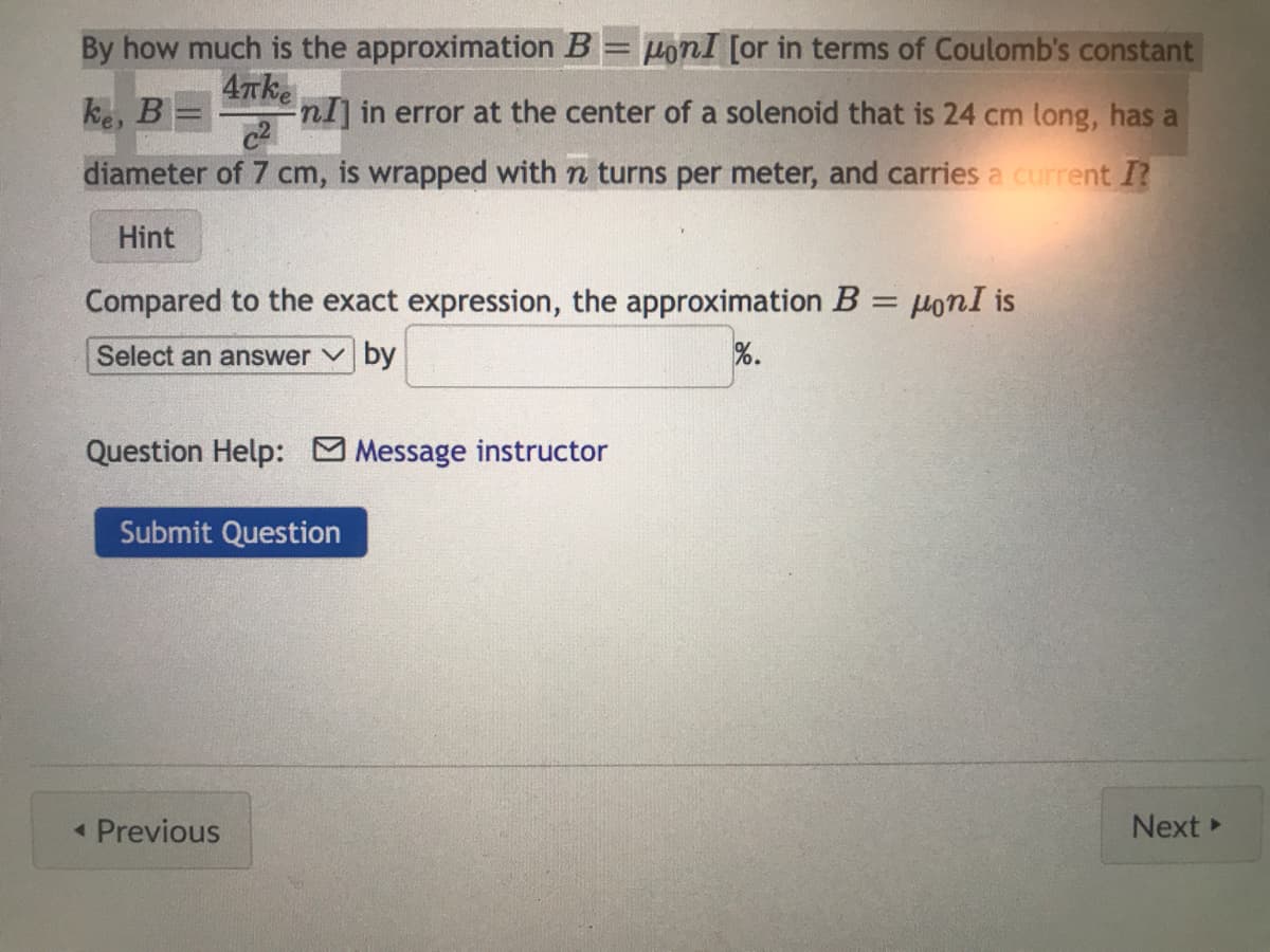 4πke
By how much is the approximation B HonI [or in terms of Coulomb's constant
-nI] in error at the center of a solenoid that is 24 cm long, has a
diameter of 7 cm, is wrapped with n turns per meter, and carries a current I?
ke, B
Hint
Compared to the exact expression, the approximation B = μoni is
Select an answer by
%.
Question Help: Message instructor
Submit Question
< Previous
Next >