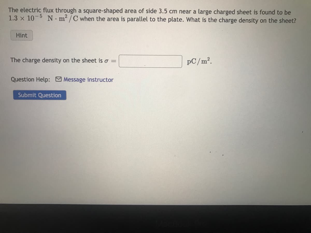 The electric flux through a square-shaped area of side 3.5 cm near a large charged sheet is found to be
1.3 x 10-5 Nm²/C when the area is parallel to the plate. What is the charge density on the sheet?
Hint
The charge density on the sheet is o =
Question Help: Message instructor
Submit Question
PC/m².