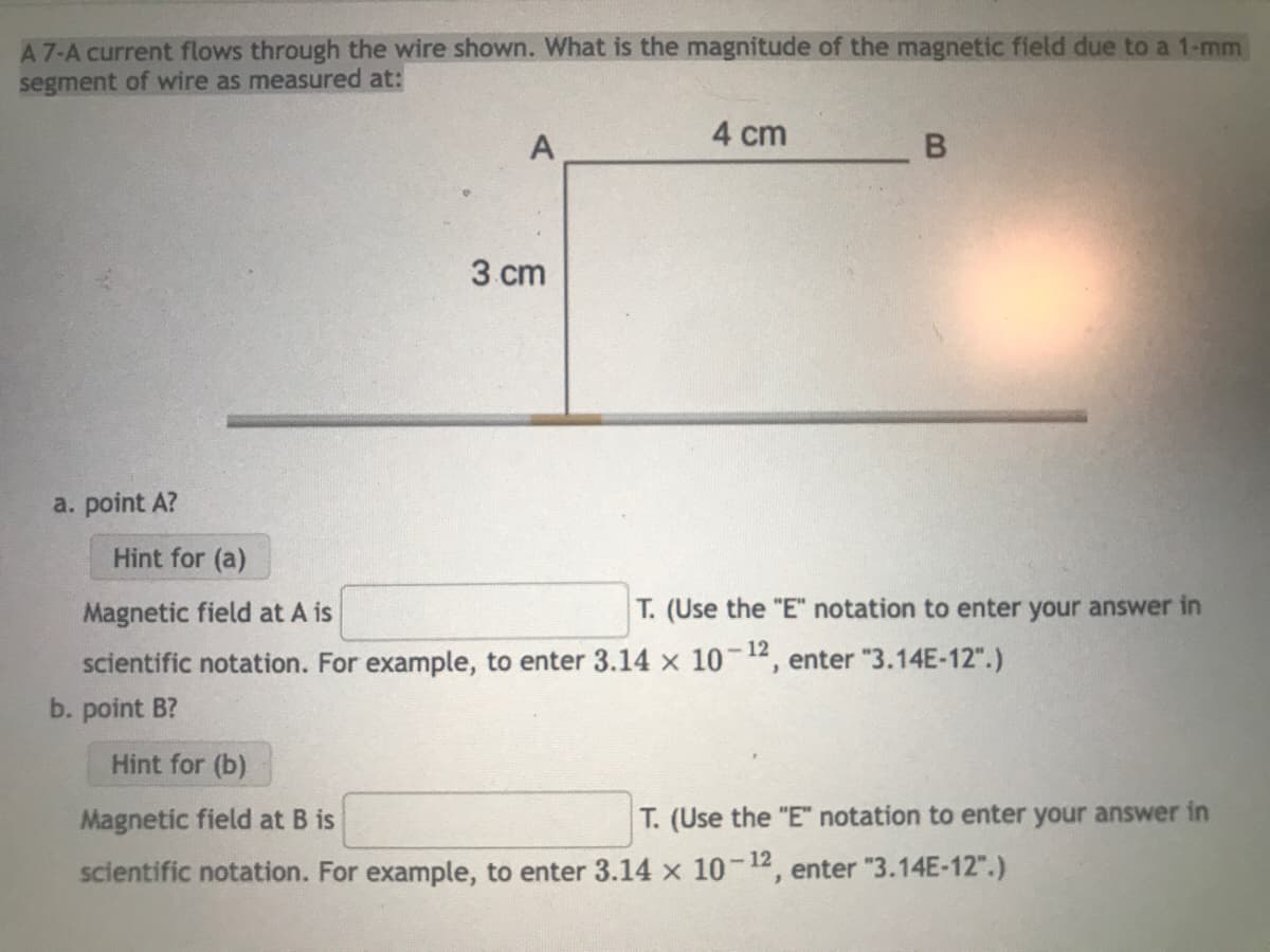 A 7-A current flows through the wire shown. What is the magnitude of the magnetic field due to a 1-mm
segment of wire as measured at:
a. point A?
A
3 cm
4 cm
B
Hint for (a)
Magnetic field at A is
scientific notation. For example, to enter 3.14 x 10-12, enter "3.14E-12".)
b. point B?
T. (Use the "E" notation to enter your answer in
Hint for (b)
Magnetic field at B is
scientific notation. For example, to enter 3.14 x 10-12, enter "3.14E-12".)
T. (Use the "E" notation to enter your answer in