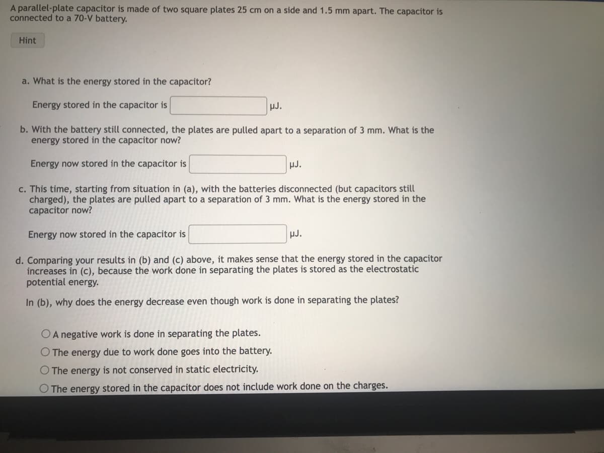 A parallel-plate capacitor is made of two square plates 25 cm on a side and 1.5 mm apart. The capacitor is
connected to a 70-V battery.
Hint
a. What is the energy stored in the capacitor?
Energy stored in the capacitor is
b. With the battery still connected, the plates are pulled apart to a separation of 3 mm. What is the
energy stored in the capacitor now?
Energy now stored in the capacitor is
HJ.
µJ.
c. This time, starting from situation in (a), with the batteries disconnected (but capacitors still
charged), the plates are pulled apart to a separation of 3 mm. What is the energy stored in the
capacitor now?
Energy now stored in the capacitor is
d. Comparing your results in (b) and (c) above, it makes sense that the energy stored in the capacitor
increases in (c), because the work done in separating the plates is stored as the electrostatic
potential energy.
In (b), why does the energy decrease even though work is done in separating the plates?
HJ.
O A negative work is done in separating the plates.
O The energy due to work done goes into the battery.
O The energy is not conserved in static electricity.
O The energy stored in the capacitor does not include work done on the charges.
