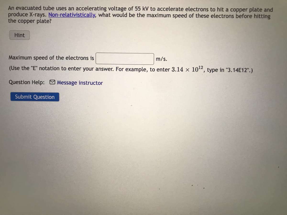 An evacuated tube uses an accelerating voltage of 55 kV to accelerate electrons to hit a copper plate and
produce X-rays. Non-relativistically, what would be the maximum speed of these electrons before hitting
the copper plate?
Hint
Maximum speed of the electrons is
m/s.
(Use the "E" notation to enter your answer. For example, to enter 3.14 x 10¹2, type in "3.14E12".)
Question Help: Message instructor
Submit Question