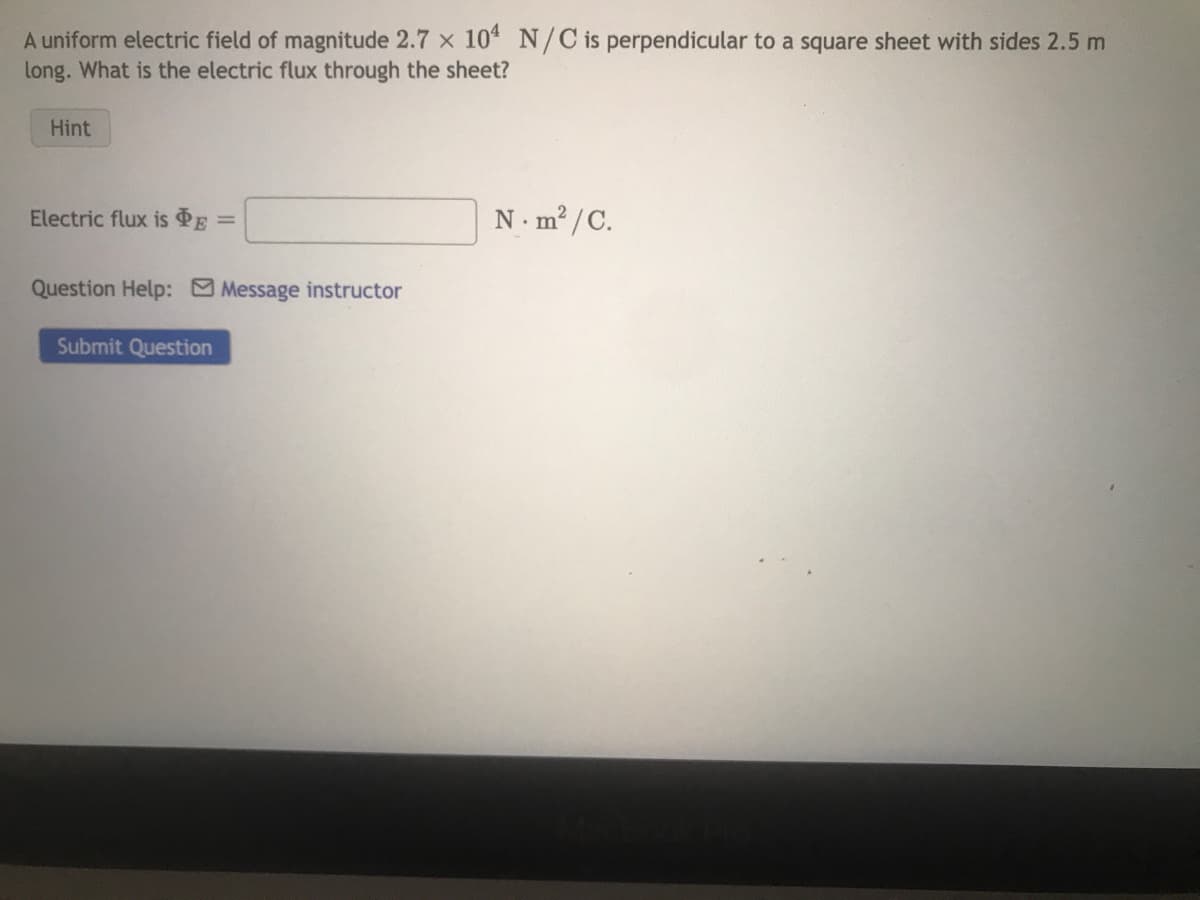 A uniform electric field of magnitude 2.7 x 104 N/C is perpendicular to a square sheet with sides 2.5 m
long. What is the electric flux through the sheet?
Hint
Electric flux is PE
Question Help: Message instructor
Submit Question
N.m²/C.