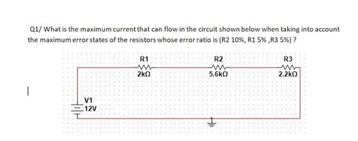 Q1/ What is the maximum current that can flow in the circuit shown below when taking into account
the maximum error states of the resistors whose error ratio is (R2 10%, R1 5% ,R3 5%) ?
R1
R2
R3
2ka
5.6kO
2.2kO
V1
12V
Hil
