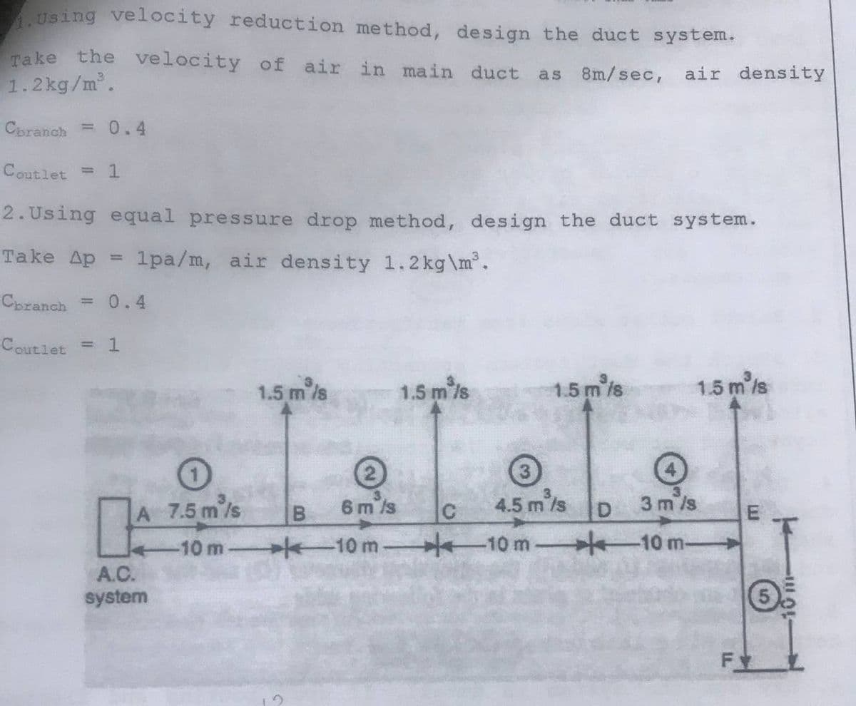 Using velocity reduction method, design the duct system.
Take the velocity of air in main duct as 8m/sec, air density
1.2kg/m.
Cbranch = 0.4
Coutlet =
2. Using equal pressure drop method, design the duct system.
Take Ap
1pa/m, air density 1.2kg\m°.
%3D
Cbranch = 0.4
Coutlet
= 1
1.5 m/s
1.5 m /s
1.5 m is
1.5 m /s
A 7.5 m/s
B
6 m ls
C
4.5 m/s
D
3 m /s
E
-10 m
-10 m
10 m
-10 m-
A.C.
system
F
