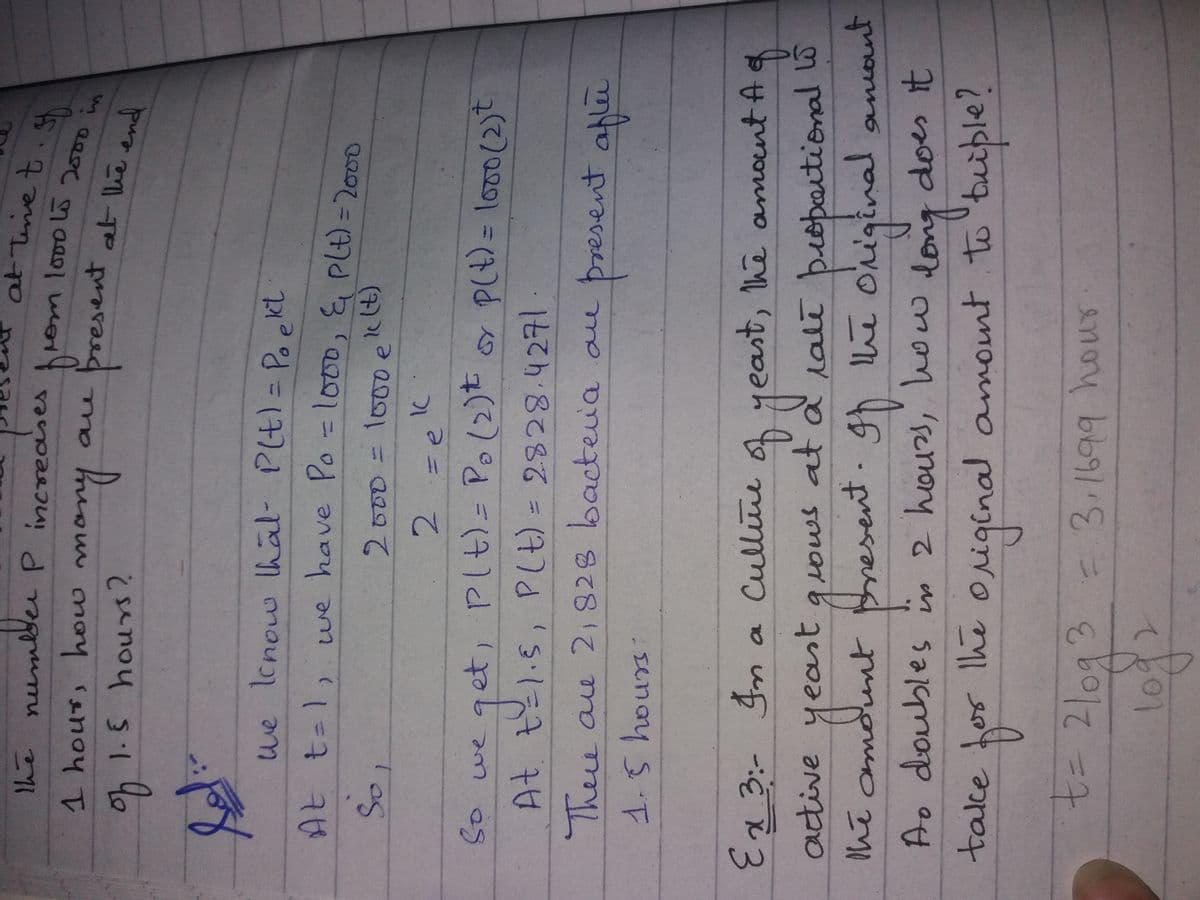 atTenet
the numlder P increases
rom lo00l5
1hour, how mon
man
resent at he end
ae
oh1.5 hours?
we lcnow lhal- Plt)= Poekt
At t=1, we have Po =1000, & PLt) = 2000
so
2.
So we get, PIt)= Po(2)t PLt) = l0o(2)t
At t1.5, PLt) = 2828.4271
Thee ae 2,828 bacteva au
present aflie
senay
of f
lale bropoitional lo
esent.gh e original aniont
Cullite
yeast, he amoint A
active
yeast guows at
quows at a ralt
hi comount esent. gh he
anont
long
original amount to 'tuiple?
Ao doubles
n
2 hours, how dong
does it
take tor Ihe
t= 21093 - 3.1699 hour
द्िन
