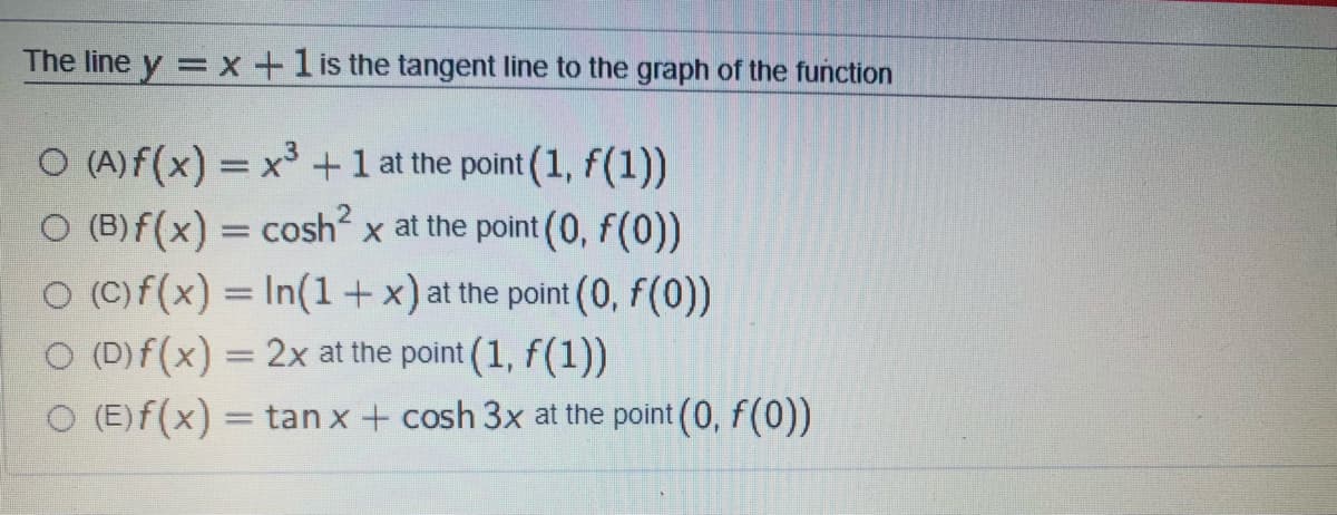 The line y = x +1 is the tangent line to the graph of the function
O (A)f(x) = x +1 at the point (1, f(1))
O (B)f(x) = cosh x at the point (0, f(0))
O (C)f(x) = In(1+x)at the point (0, f(0))
O (D) f(x) = 2x at the point (1, f(1))
O (E)f(x) = tan x + cosh 3x at the point (0, f(0))
%3D
%3D
