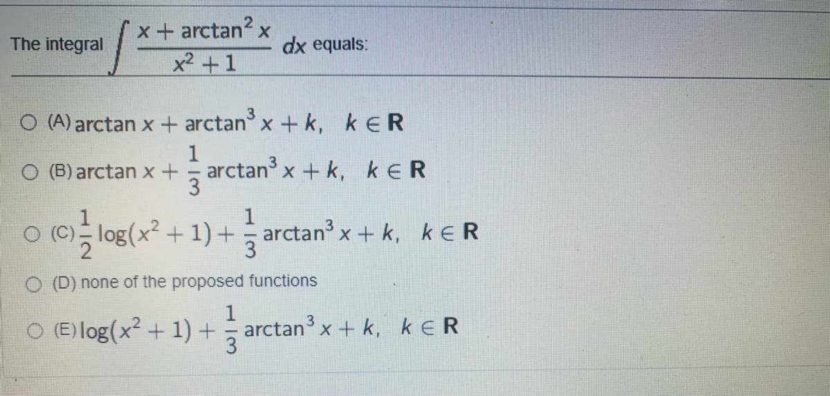 x + arctan? x
x2 +1
The integral
dx equals:
(A) arctan x + arctan x+ k, k ER
O (B) arctan x
arctan x+ k, kER
1
O (C)- log(x² + 1) + arctan³ x+ k, keR
3
O (D) none of the proposed functions
1
O (E) log(x? + 1) + arctan x + k, keR
3
1/3
