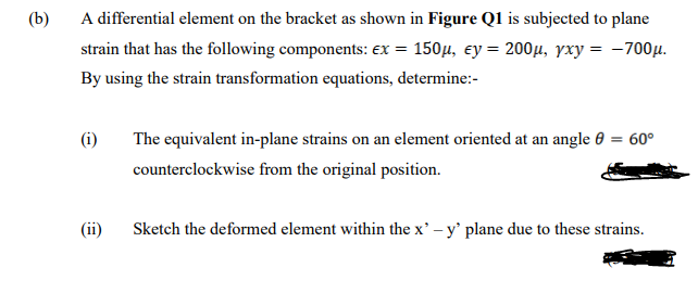 (b)
A differential element on the bracket as shown in Figure Q1 is subjected to plane
strain that has the following components: ex = 150µ, ey = 200µ, yxy = -700µ.
By using the strain transformation equations, determine:-
The equivalent in-plane strains on an element oriented at an angle 0 = 60°
counterclockwise from the original position.
(ii)
Sketch the deformed element within the x' -y' plane due to these strains.
