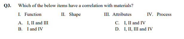 Q3. Which of the below items have a correlation with materials?
I. Function
II. Shape
III. Attributes
IV. Process
A. I, II and III
B. I and IV
С. 1, П and IV
D. I, II, III and IV
