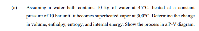 (c)
Assuming a water bath contains 10 kg of water at 45°C, heated at a constant
pressure of 10 bar until it becomes superheated vapor at 300°C. Determine the change
in volume, enthalpy, entropy, and internal energy. Show the process in a P-V diagram.
