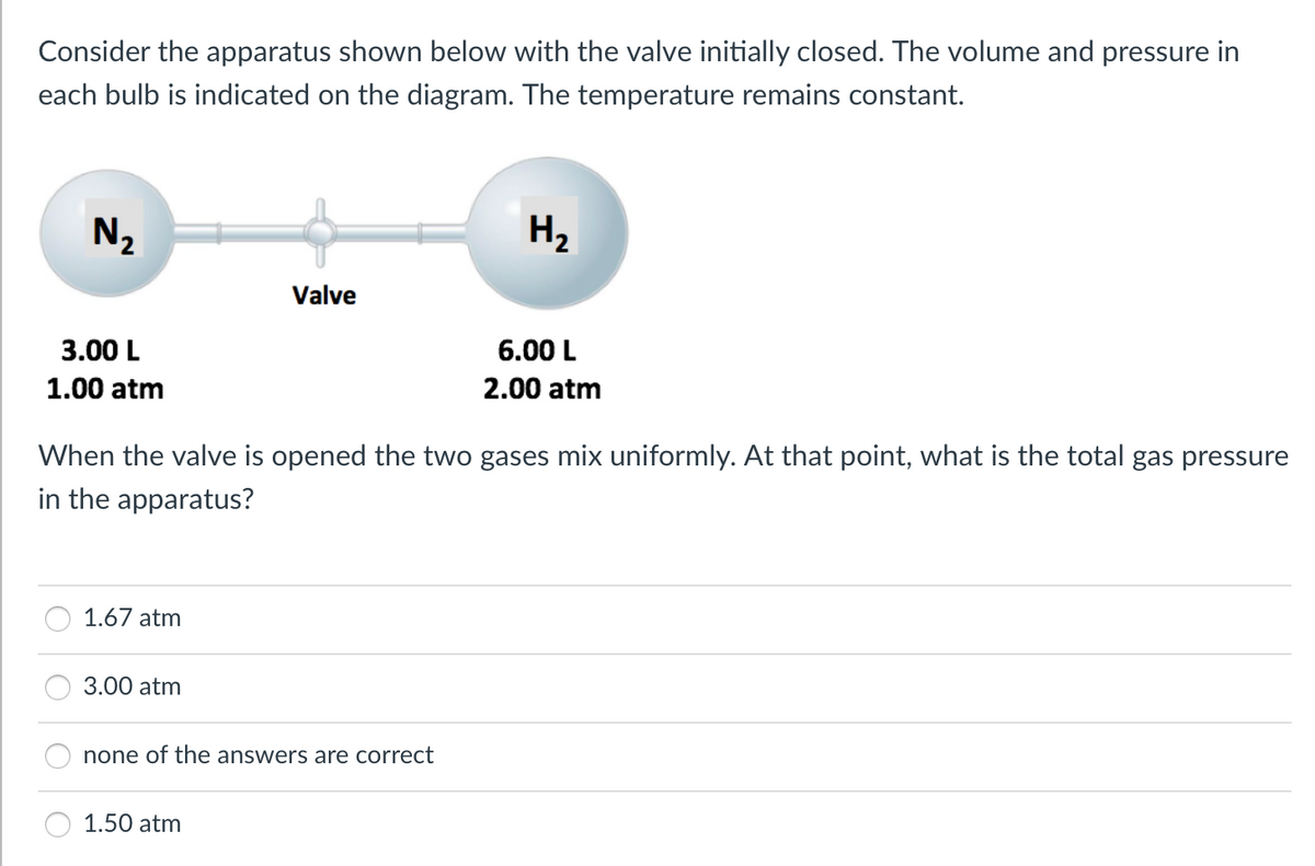 Consider the apparatus shown below with the valve initially closed. The volume and pressure in
each bulb is indicated on the diagram. The temperature remains constant.
N2
H2
Valve
3.00 L
6.00 L
1.00 atm
2.00 atm
When the valve is opened the two gases mix uniformly. At that point, what is the total gas pressure
in the apparatus?
1.67 atm
3.00 atm
none of the answers are correct
1.50 atm
