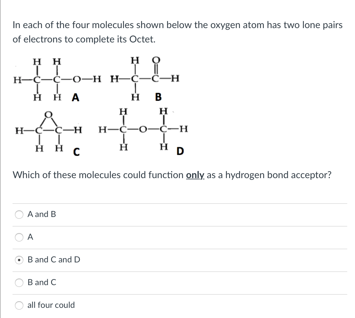 In each of the four molecules shown below the oxygen atom has two lone pairs
of electrons to complete its Octet.
HH
H
TI
LL
H-C-C-0-H H-C-C-H
Η Η Α
H
B
H
H
ÅC-H
T
H-C-C-H
H-C-O-C-H
T
Ī
ннс
Η
D
Which of these molecules could function only as a hydrogen bond acceptor?
A and B
A
B and C and D
B and C
all four could