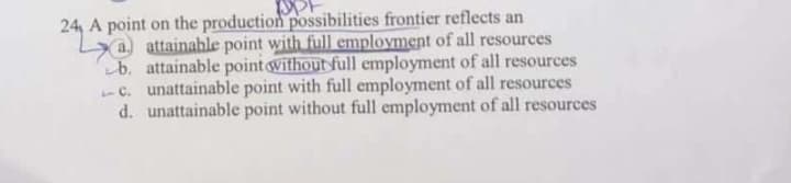 24, A point on the production possibilities frontier reflects an
a attainable point with full employment of all resources
b. attainable point without full employment of all resources
-c. unattainable point with full employment of all resources
d. unattainable point without full employment of all resources
