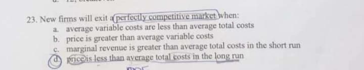 23. New firms will exit a perfectly competitive market when:
a. average variable costs are less than average total costs
b. price is greater than average variable costs
c. marginal revenue is greater than average total costs in the short run
d) price is less than average total costs in the long run
