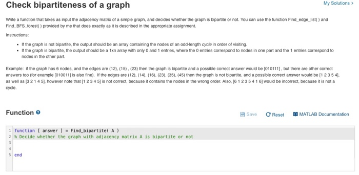 Check bipartiteness of a graph
My Solutions >
Write a function that takes as input the adjacency matrix of a simple graph, and decides whether the graph is bipartite or not. You can use the function Find_edge_list() and
Find_BFS_forest( provided by me that does exactiy as it is described in the appropriate assignment.
Instructions:
• If the graph is not bipartite, the output should be an array containing the nodes of an odd-length cycle in order of visiting.
• If the graph is bipartite, the output should be a 1xn array with only 0 and 1 entries, where the O entries correspond to nodes in one part and the 1 entries correspond to
nodes in the other part.
Example: if the graph has 6 nodes, and the edges are (12). (15). (23) then the graph is bipartite and a possible correct answer would be [010111], but there are other correct
answers too (for example [010011] is also fine). If the edges are (12). (14). (16), (23), (35), (45) then the graph is not bipartite, and a possible correct answer would be [1235 4).
as well as (3 214 5). however note that [1234 5) is not correct, because it contains the nodes in the wrong order. Also, (6 123 541 6) would be incorrect, because it is not a
cycle.
Function
H Save
C Reset
| MATLAB Documentation
1 function [ answer ] = Find bipartite( A)
2 % Decide whether the graph with adjacency matrix A is bipartite or not
4
s end
