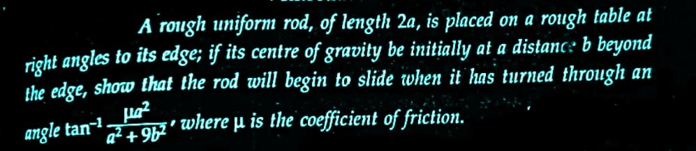 A rough uniform rod, of length 2a, is placed on a rough table at
right angles to its edge; if its centre of gravity be initially at a distance b beyond
the edge, show that the rod will begin to slide when it has turned through an
µ₂²
angle tan-1.
a²+9²' where μ is the coefficient of friction.