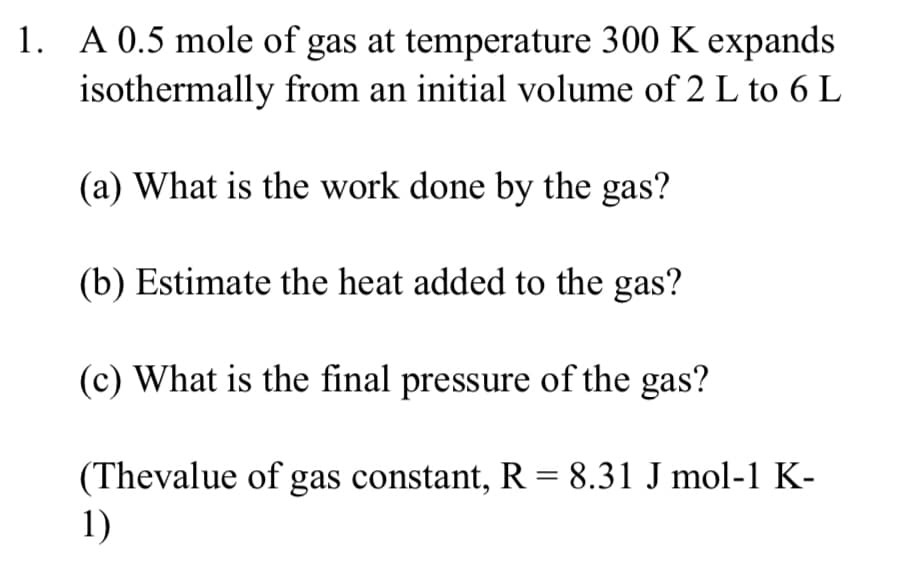 1. A 0.5 mole of gas at temperature 300 K expands
isothermally from an initial volume of 2 L to 6 L
(a) What is the work done by the gas?
(b) Estimate the heat added to the gas?
(c) What is the final pressure of the gas?
(Thevalue of gas constant, R = 8.31 J mol-1 K-
1)