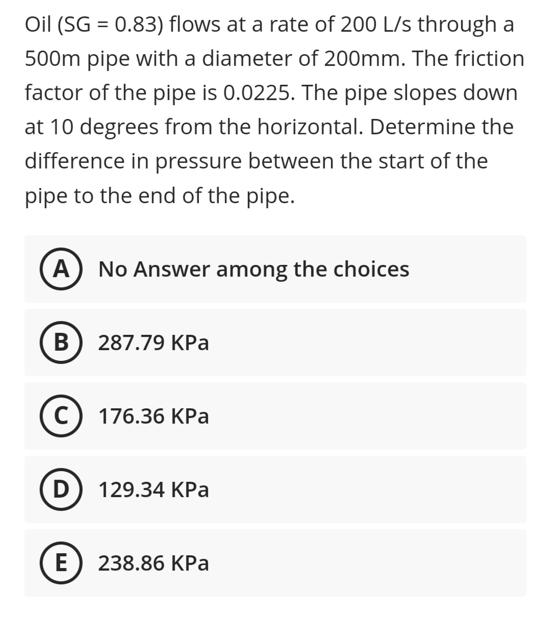 Oil (SG = 0.83) flows at a rate of 200 L/s through a
500m pipe with a diameter of 200mm. The friction
factor of the pipe is 0.0225. The pipe slopes down
at 10 degrees from the horizontal. Determine the
difference in pressure between the start of the
pipe to the end of the pipe.
A
No Answer among the choices
В
287.79 KPa
(c) 176.36 KPa
C
D) 129.34 KPa
E
238.86 KPa
