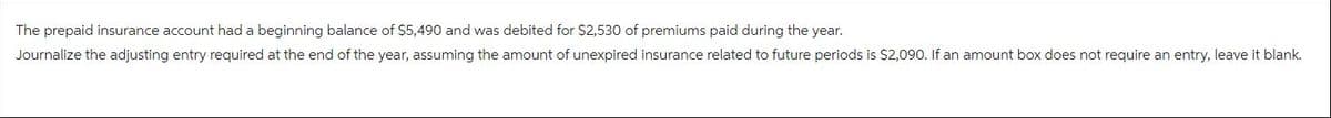 The prepaid insurance account had a beginning balance of $5,490 and was debited for $2,530 of premiums paid during the year.
Journalize the adjusting entry required at the end of the year, assuming the amount of unexpired insurance related to future periods is $2,090. If an amount box does not require an entry, leave it blank.