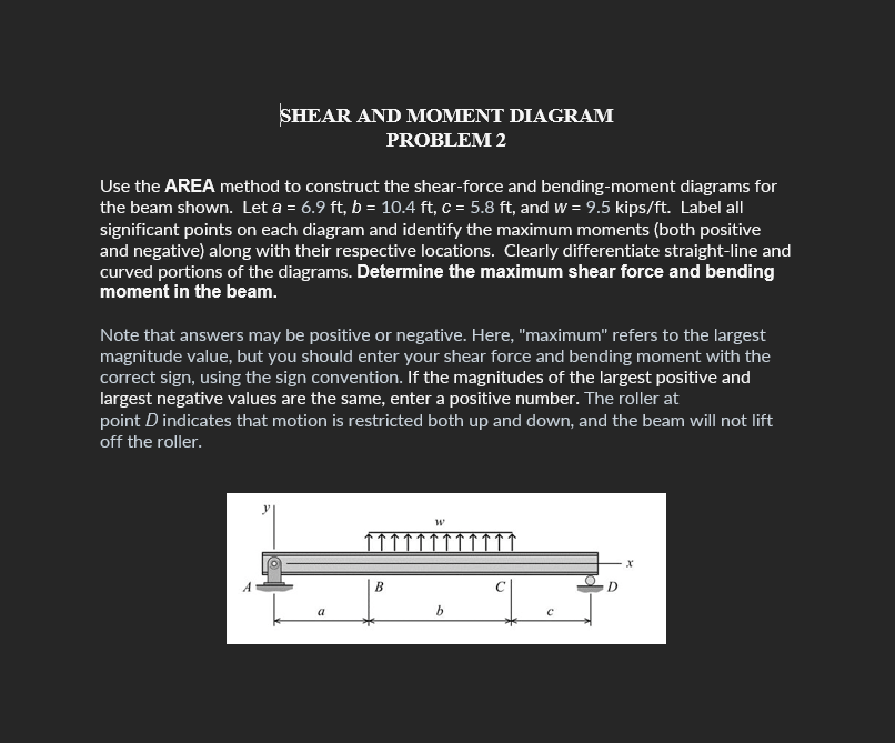 SHEAR AND MOMENT DIAGRAM
PROBLEM 2
Use the AREA method to construct the shear-force and bending-moment diagrams for
the beam shown. Let a = 6.9 ft, b = 10.4 ft, c = 5.8 ft, and w = 9.5 kips/ft. Label all
significant points on each diagram and identify the maximum moments (both positive
and negative) along with their respective locations. Clearly differentiate straight-line and
curved portions of the diagrams. Determine the maximum shear force and bending
moment in the beam.
Note that answers may be positive or negative. Here, "maximum" refers to the largest
magnitude value, but you should enter your shear force and bending moment with the
correct sign, using the sign convention. If the magnitudes of the largest positive and
largest negative values are the same, enter a positive number. The roller at
point D indicates that motion is restricted both up and down, and the beam will not lift
off the roller.
a
B
W
b
O
D
X